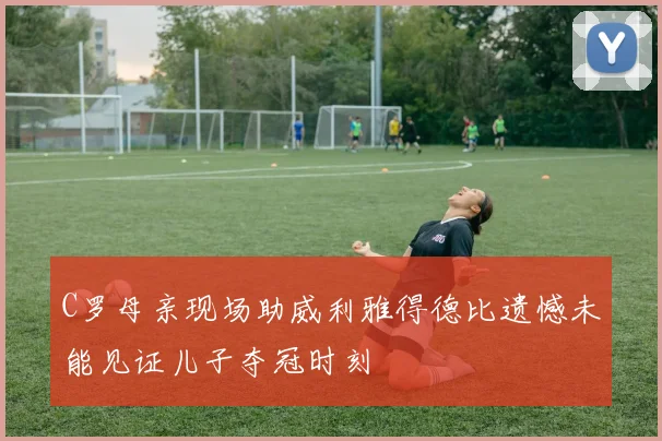 C罗母亲现场助威利雅得德比遗憾未能见证儿子夺冠时刻