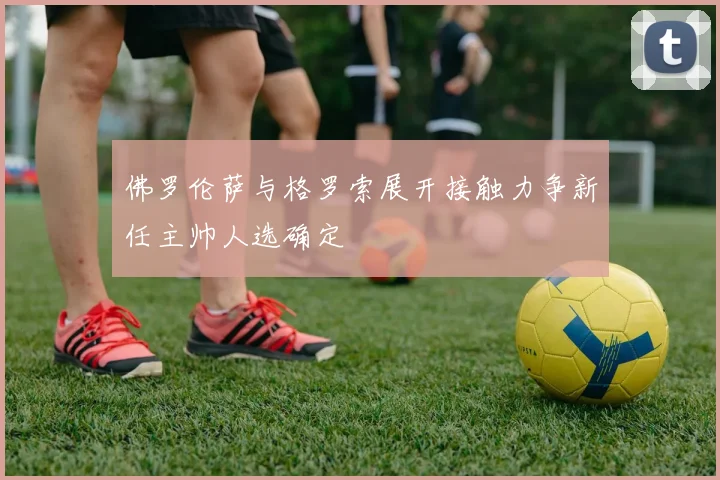 佛罗伦萨与格罗索展开接触力争新任主帅人选确定