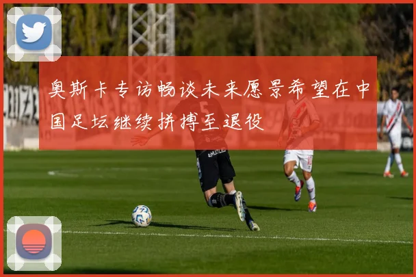 奥斯卡专访畅谈未来愿景希望在中国足坛继续拼搏至退役