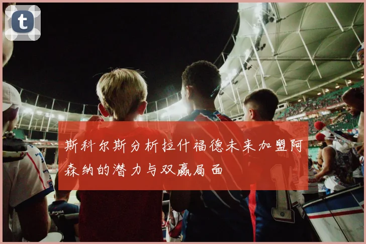 斯科尔斯分析拉什福德未来加盟阿森纳的潜力与双赢局面