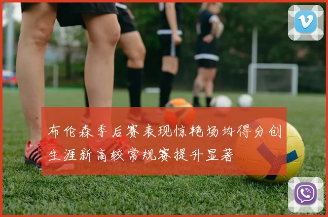 布伦森季后赛表现惊艳场均得分创生涯新高较常规赛提升显著