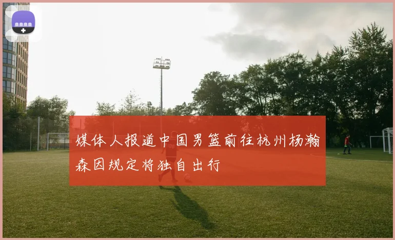 媒体人报道中国男篮前往杭州杨瀚森因规定将独自出行
