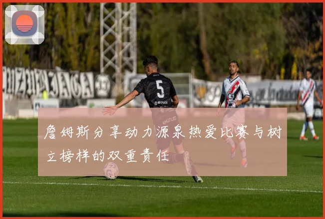 詹姆斯分享动力源泉热爱比赛与树立榜样的双重责任