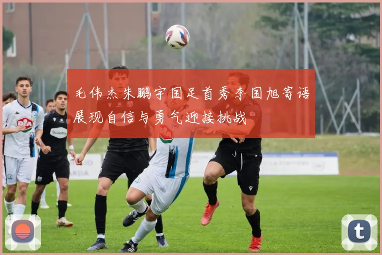 毛伟杰朱鹏宇国足首秀李国旭寄语展现自信与勇气迎接挑战
