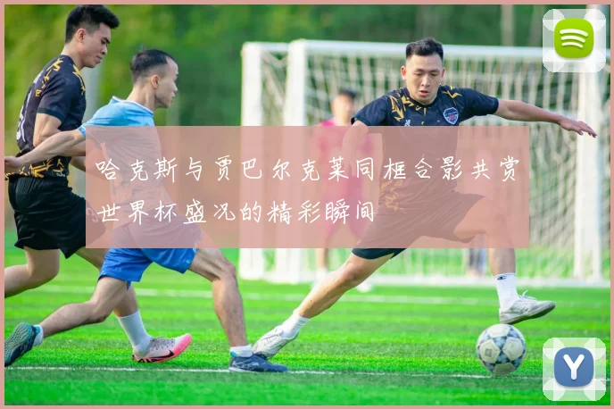 哈克斯与贾巴尔克莱同框合影共赏世界杯盛况的精彩瞬间