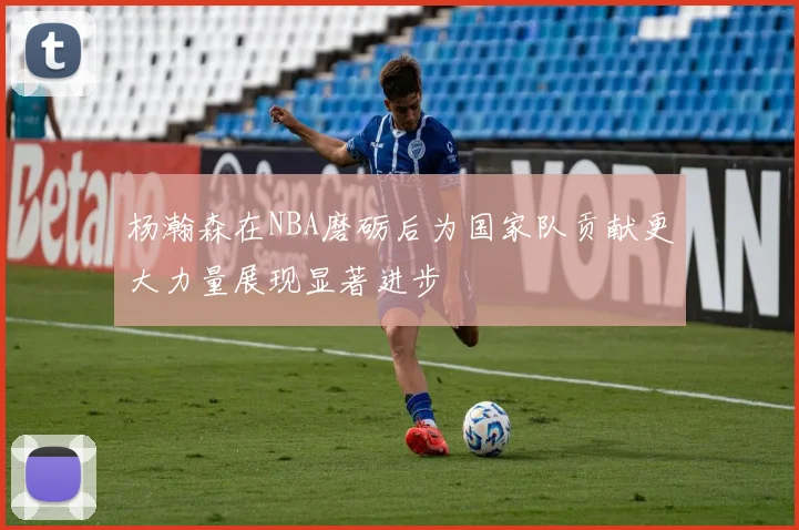 杨瀚森在NBA磨砺后为国家队贡献更大力量展现显著进步
