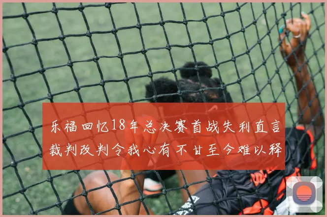 乐福回忆18年总决赛首战失利直言裁判改判令我心有不甘至今难以释怀
