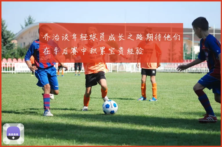 乔治谈年轻球员成长之路期待他们在季后赛中积累宝贵经验
