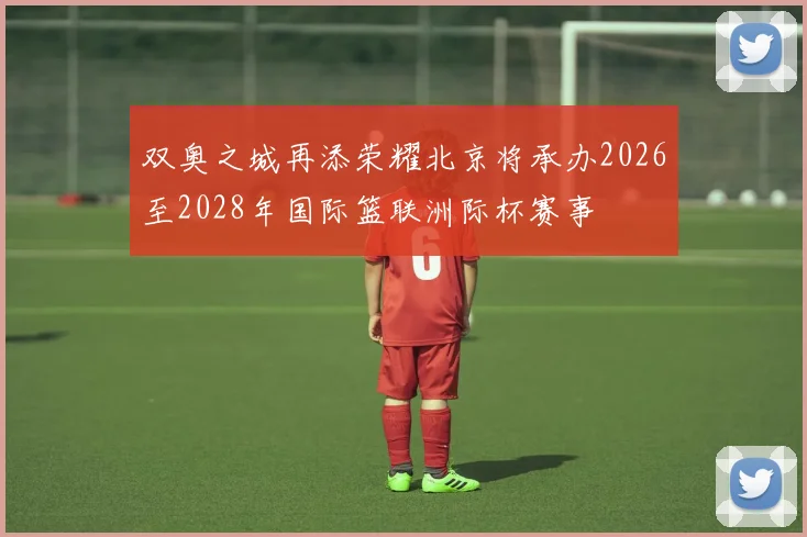 双奥之城再添荣耀北京将承办2026至2028年国际篮联洲际杯赛事