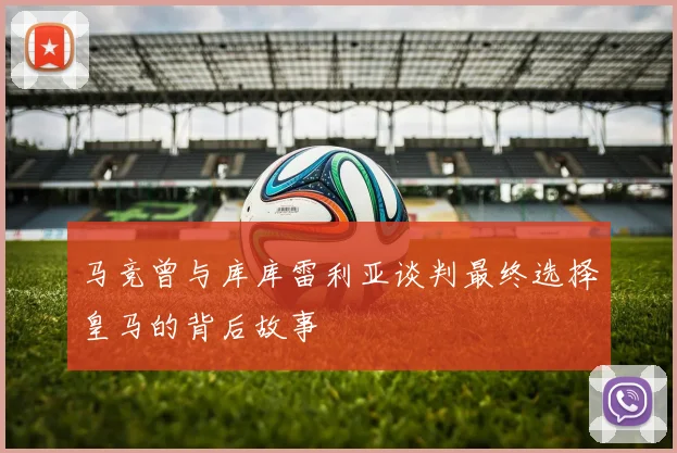 马竞曾与库库雷利亚谈判最终选择皇马的背后故事