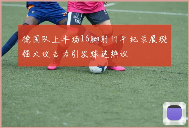 德国队上半场16脚射门平纪录展现强大攻击力引发球迷热议
