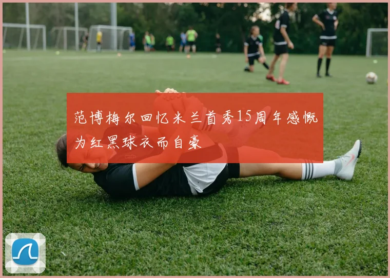 范博梅尔回忆米兰首秀15周年感慨为红黑球衣而自豪