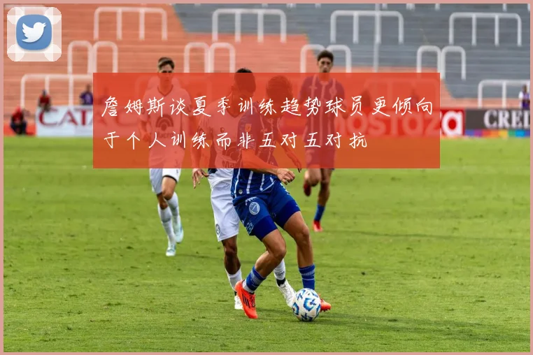 詹姆斯谈夏季训练趋势球员更倾向于个人训练而非五对五对抗