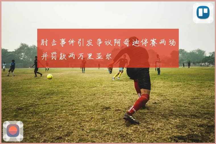 肘击事件引发争议阿奇迪停赛两场并罚款两万里亚尔