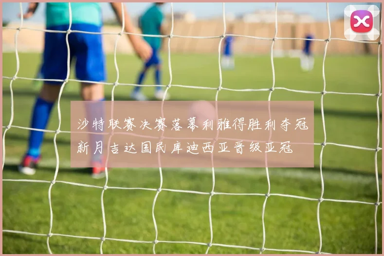 沙特联赛决赛落幕利雅得胜利夺冠新月吉达国民库迪西亚晋级亚冠