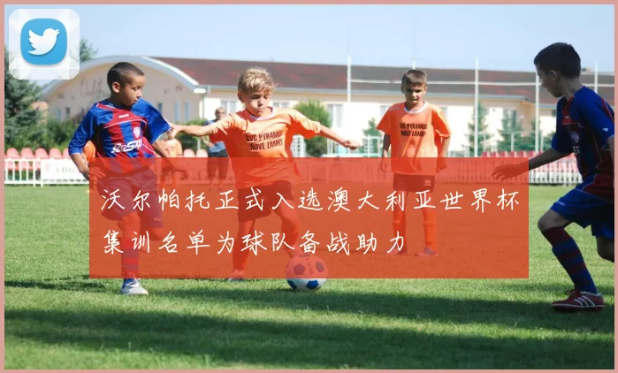 沃尔帕托正式入选澳大利亚世界杯集训名单为球队备战助力