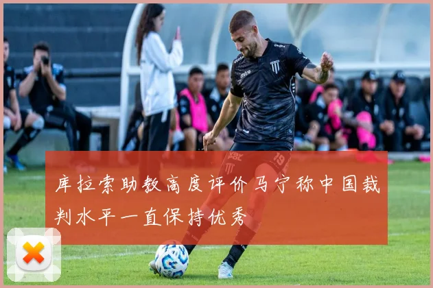 库拉索助教高度评价马宁称中国裁判水平一直保持优秀