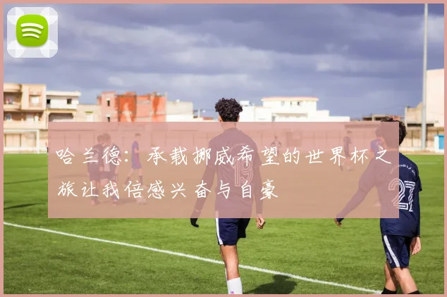 哈兰德：承载挪威希望的世界杯之旅让我倍感兴奋与自豪