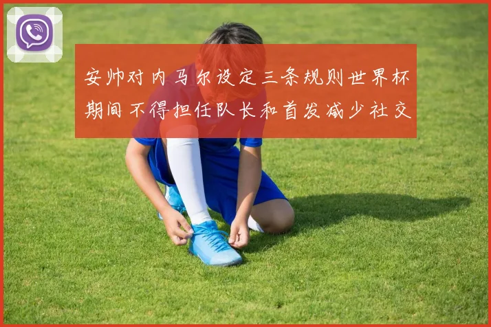 安帅对内马尔设定三条规则世界杯期间不得担任队长和首发减少社交媒体使用