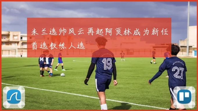 米兰选帅风云再起阿莫林成为新任首选教练人选