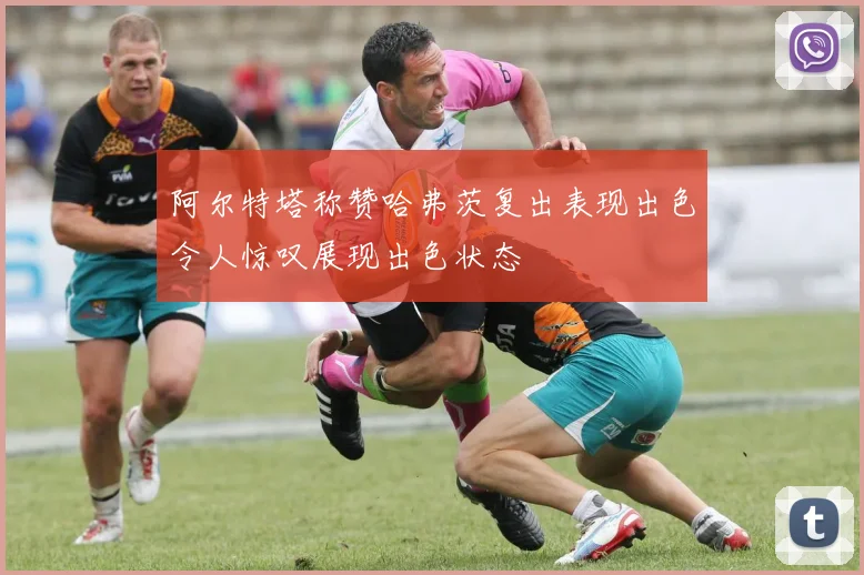 阿尔特塔称赞哈弗茨复出表现出色令人惊叹展现出色状态