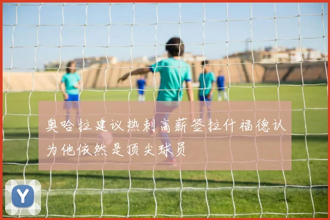奥哈拉建议热刺高薪签拉什福德认为他依然是顶尖球员