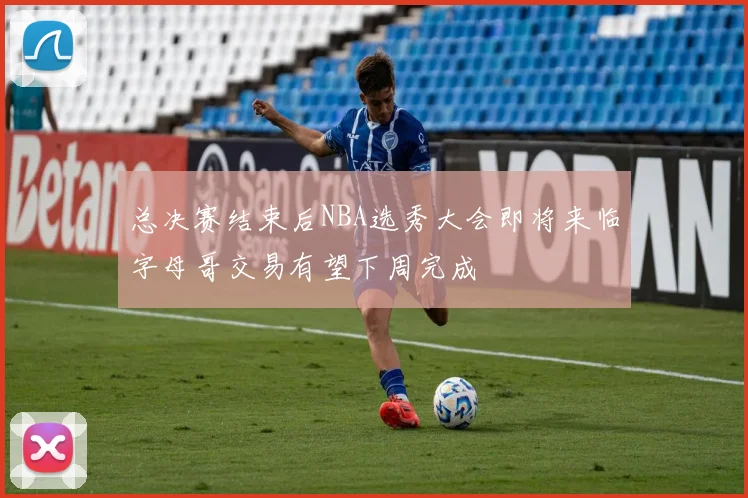 总决赛结束后NBA选秀大会即将来临字母哥交易有望下周完成