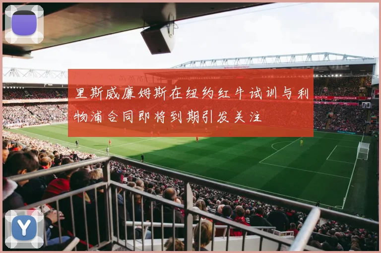 里斯威廉姆斯在纽约红牛试训与利物浦合同即将到期引发关注
