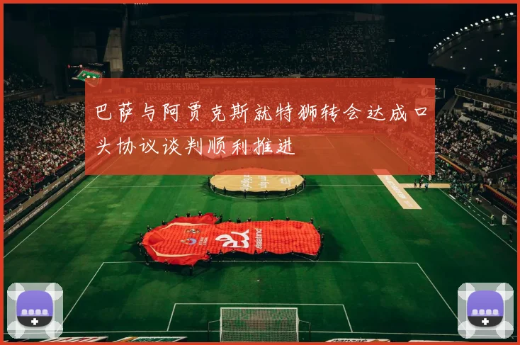 巴萨与阿贾克斯就特狮转会达成口头协议谈判顺利推进