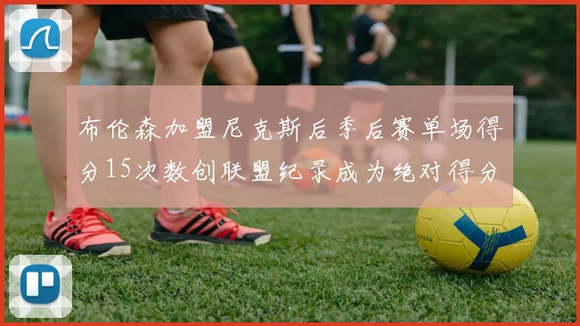 布伦森加盟尼克斯后季后赛单场得分15次数创联盟纪录成为绝对得分王