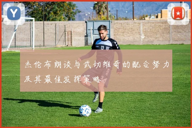 杰伦布朗谈与武切维奇的配合努力及其最佳发挥策略