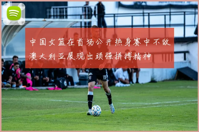 中国女篮在首场公开热身赛中不敌澳大利亚展现出顽强拼搏精神
